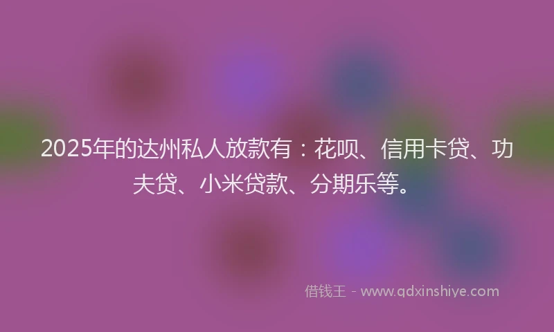 2025年的达州私人放款有：花呗、信用卡贷、功夫贷、小米贷款、分期乐等。