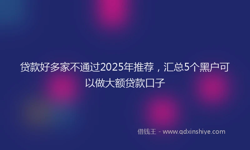 贷款好多家不通过2025年推荐，汇总5个黑户可以做大额贷款口子