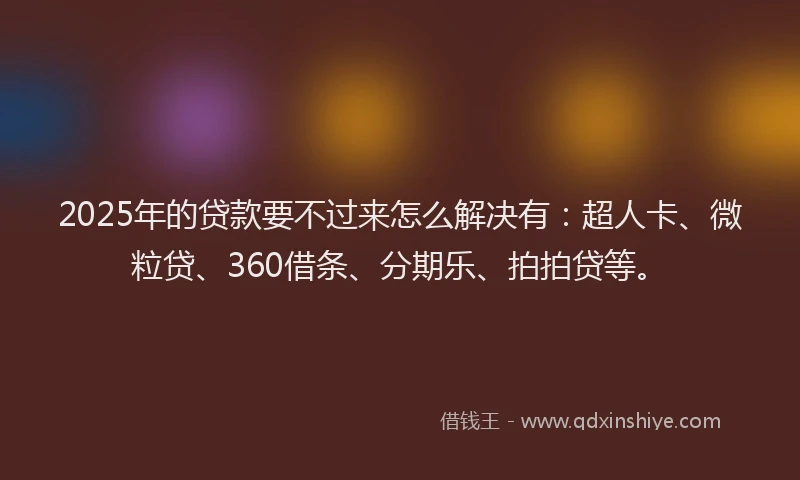 2025年的贷款要不过来怎么解决有：超人卡、微粒贷、360借条、分期乐、拍拍贷等。