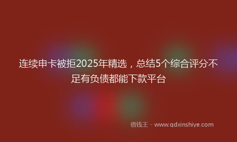 连续申卡被拒2025年精选，总结5个综合评分不足有负债都能下款平台