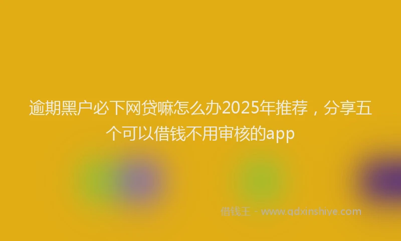 逾期黑户必下网贷嘛怎么办2025年推荐，分享五个可以借钱不用审核的app
