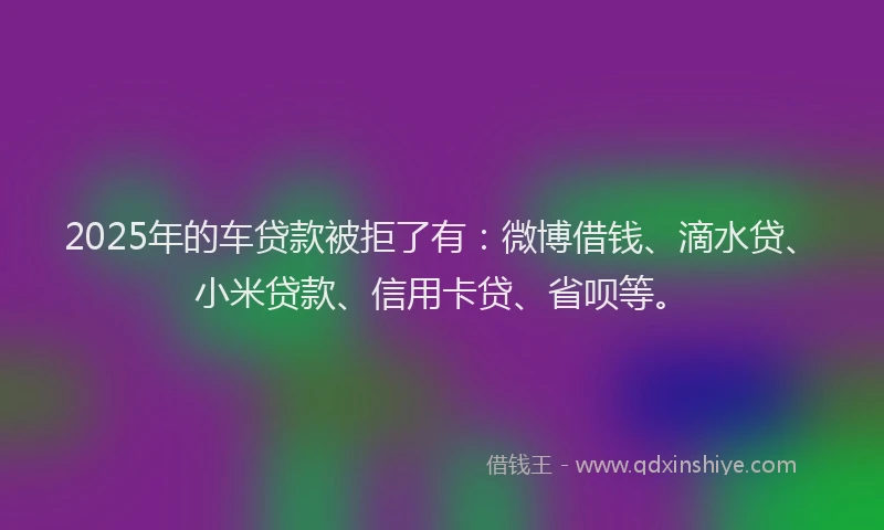 2025年的车贷款被拒了有：微博借钱、滴水贷、小米贷款、信用卡贷、省呗等。