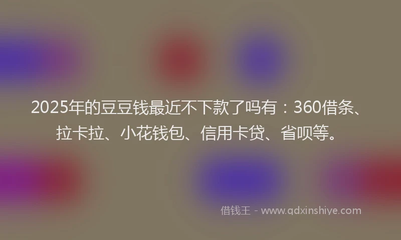 2025年的豆豆钱最近不下款了吗有：360借条、拉卡拉、小花钱包、信用卡贷、省呗等。