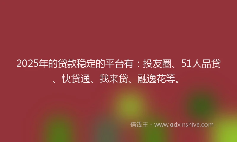 2025年的贷款稳定的平台有：投友圈、51人品贷、快贷通、我来贷、融逸花等。