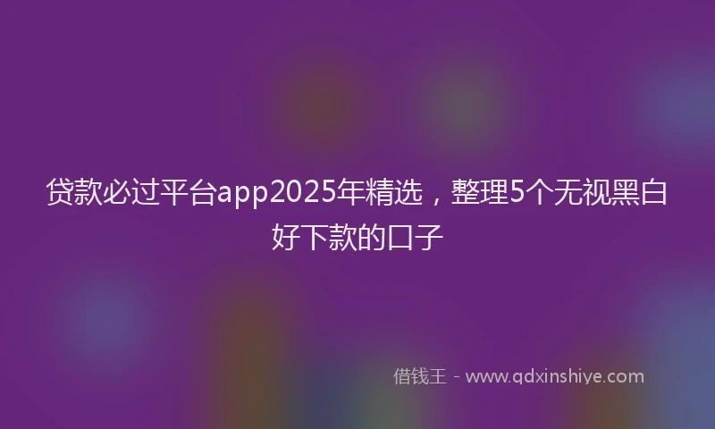 贷款必过平台app2025年精选，整理5个无视黑白好下款的口子