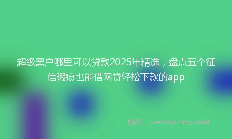 超级黑户哪里可以贷款2025年精选，盘点五个征信瑕疵也能借网贷轻松下款的app