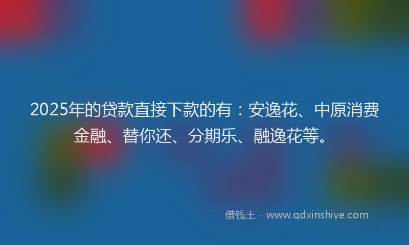2025年的贷款直接下款的有：安逸花、中原消费金融、替你还、分期乐、融逸花等。