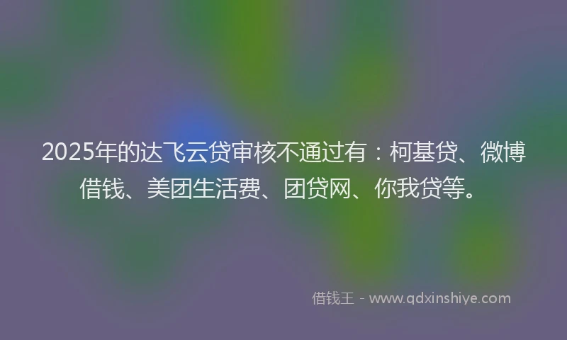 2025年的达飞云贷审核不通过有：柯基贷、微博借钱、美团生活费、团贷网、你我贷等。