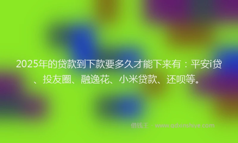 2025年的贷款到下款要多久才能下来有：平安i贷、投友圈、融逸花、小米贷款、还呗等。