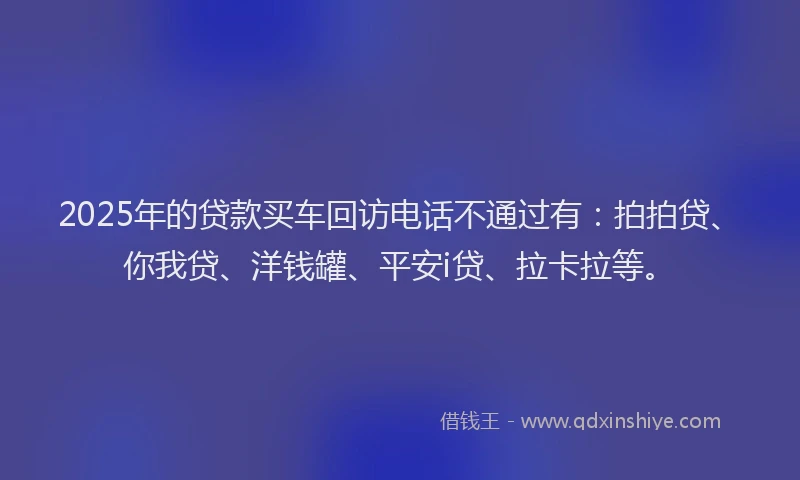 2025年的贷款买车回访电话不通过有：拍拍贷、你我贷、洋钱罐、平安i贷、拉卡拉等。