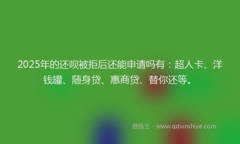 2025年的还呗被拒后还能申请吗有：超人卡、洋钱罐、随身贷、惠商贷、替你还等。