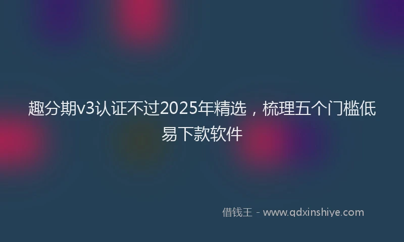 趣分期v3认证不过2025年精选，梳理五个门槛低易下款软件