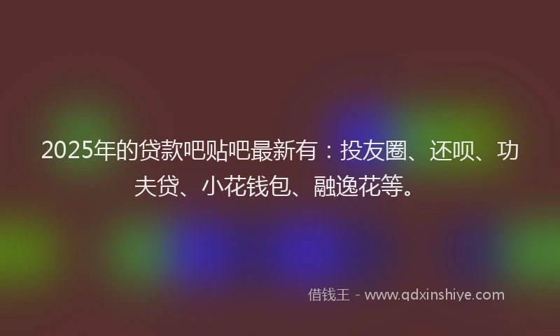 2025年的贷款吧贴吧最新有：投友圈、还呗、功夫贷、小花钱包、融逸花等。
