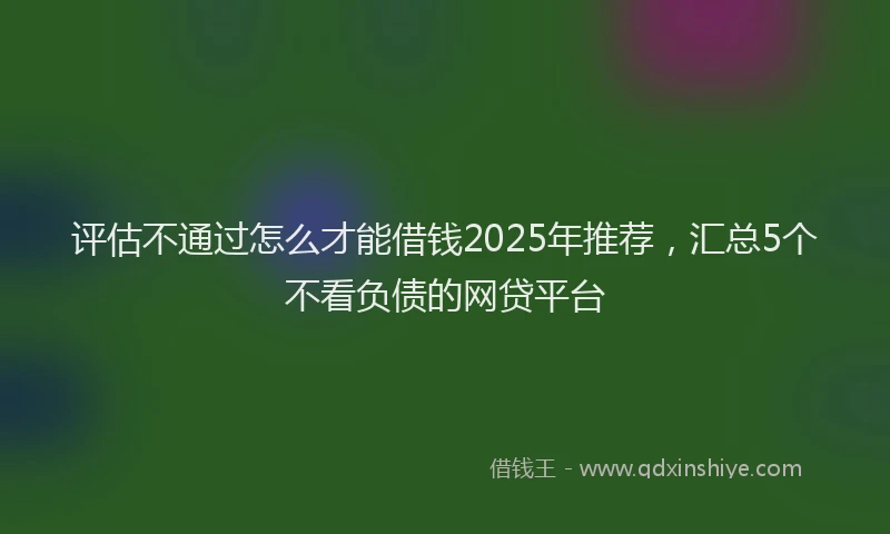 评估不通过怎么才能借钱2025年推荐，汇总5个不看负债的网贷平台