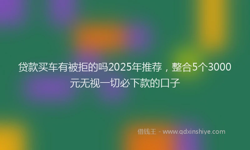 贷款买车有被拒的吗2025年推荐，整合5个3000元无视一切必下款的口子