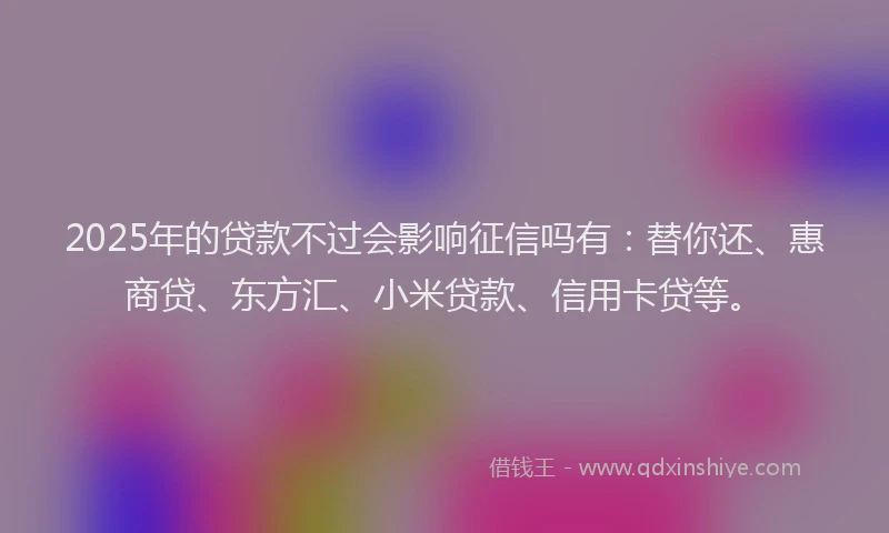 2025年的贷款不过会影响征信吗有：替你还、惠商贷、东方汇、小米贷款、信用卡贷等。