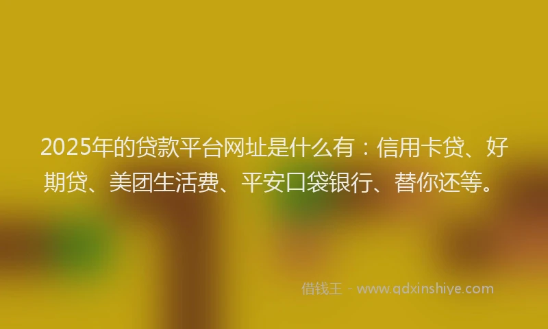 2025年的贷款平台网址是什么有：信用卡贷、好期贷、美团生活费、平安口袋银行、替你还等。