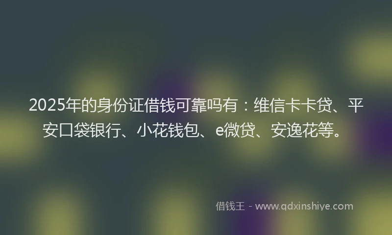 2025年的身份证借钱可靠吗有：维信卡卡贷、平安口袋银行、小花钱包、e微贷、安逸花等。