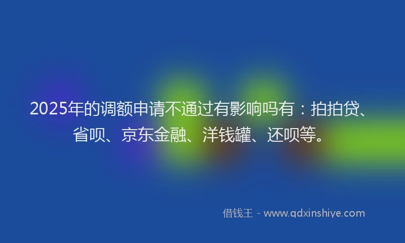 2025年的调额申请不通过有影响吗有：拍拍贷、省呗、京东金融、洋钱罐、还呗等。