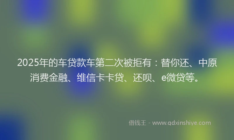 2025年的车贷款车第二次被拒有：替你还、中原消费金融、维信卡卡贷、还呗、e微贷等。