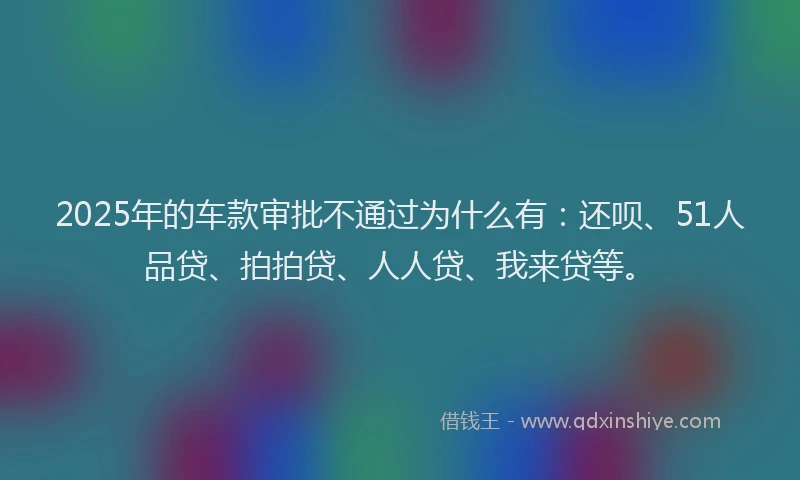 2025年的车款审批不通过为什么有：还呗、51人品贷、拍拍贷、人人贷、我来贷等。
