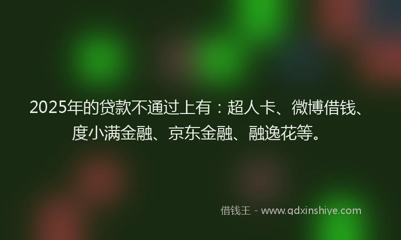 2025年的贷款不通过上有：超人卡、微博借钱、度小满金融、京东金融、融逸花等。