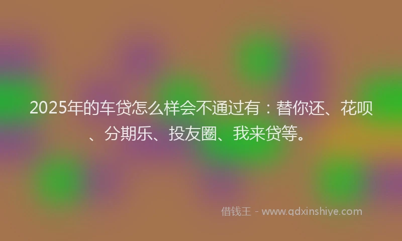 2025年的车贷怎么样会不通过有：替你还、花呗、分期乐、投友圈、我来贷等。