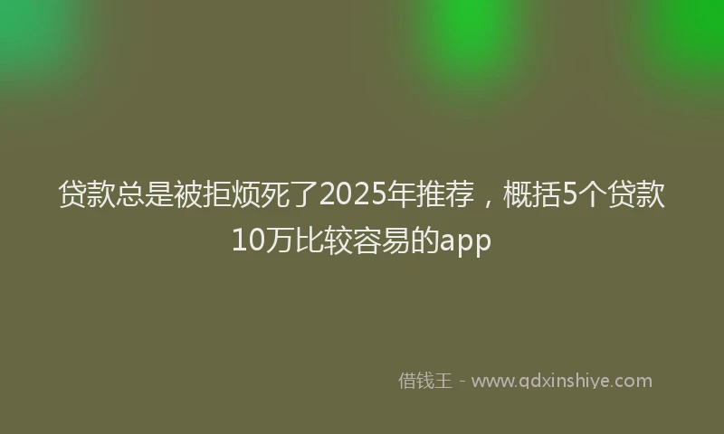 贷款总是被拒烦死了2025年推荐，概括5个贷款10万比较容易的app