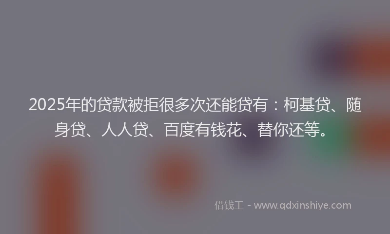 2025年的贷款被拒很多次还能贷有：柯基贷、随身贷、人人贷、百度有钱花、替你还等。