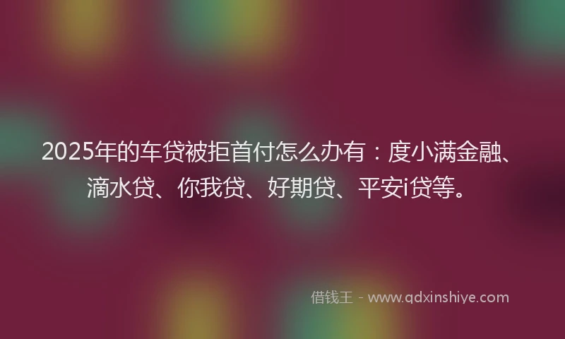 2025年的车贷被拒首付怎么办有：度小满金融、滴水贷、你我贷、好期贷、平安i贷等。