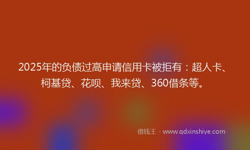 2025年的负债过高申请信用卡被拒有：超人卡、柯基贷、花呗、我来贷、360借条等。