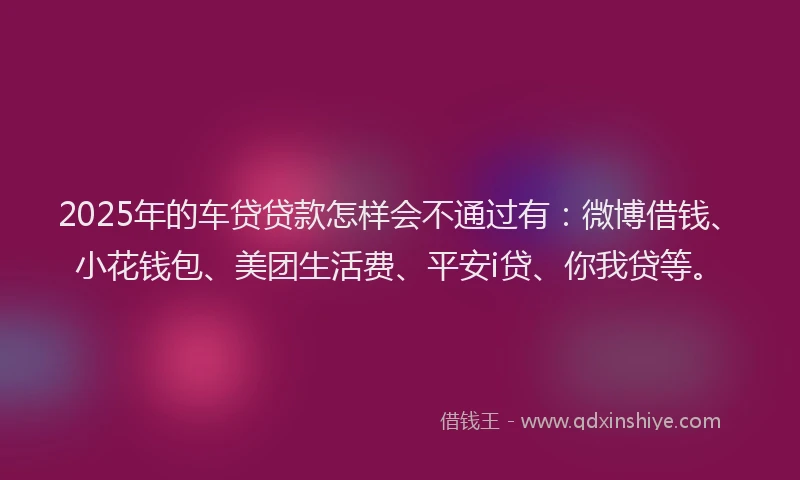 2025年的车贷贷款怎样会不通过有：微博借钱、小花钱包、美团生活费、平安i贷、你我贷等。