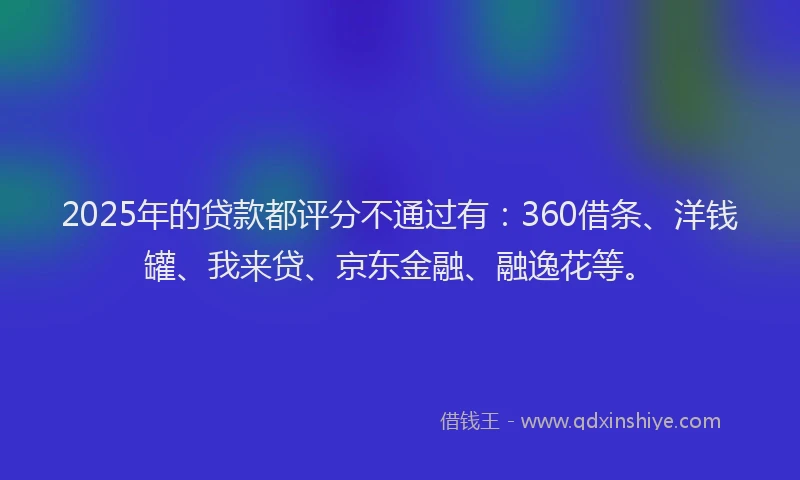 2025年的贷款都评分不通过有：360借条、洋钱罐、我来贷、京东金融、融逸花等。