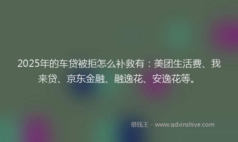 2025年的车贷被拒怎么补救有：美团生活费、我来贷、京东金融、融逸花、安逸花等。