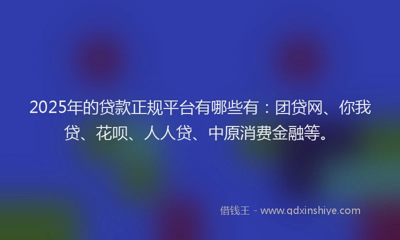 2025年的贷款正规平台有哪些有：团贷网、你我贷、花呗、人人贷、中原消费金融等。