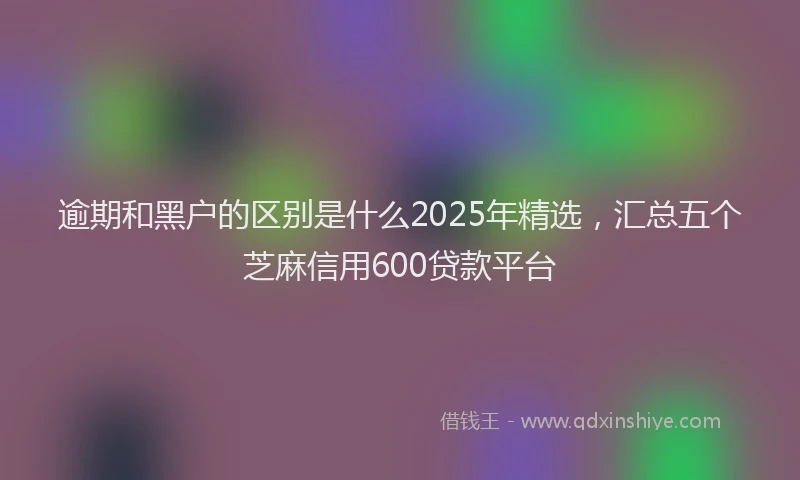 逾期和黑户的区别是什么2025年精选，汇总五个芝麻信用600贷款平台