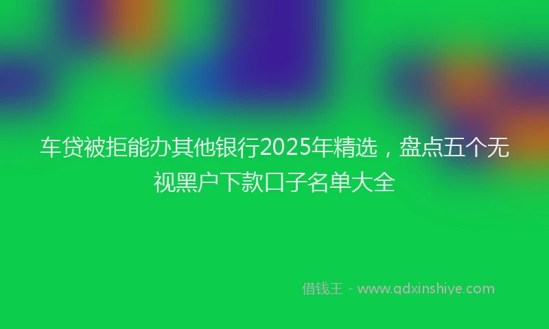 车贷被拒能办其他银行2025年精选，盘点五个无视黑户下款口子名单大全