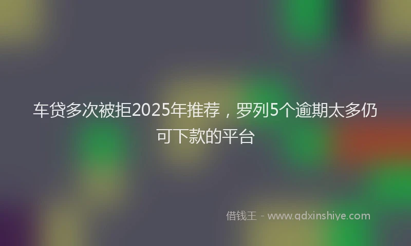 车贷多次被拒2025年推荐，罗列5个逾期太多仍可下款的平台