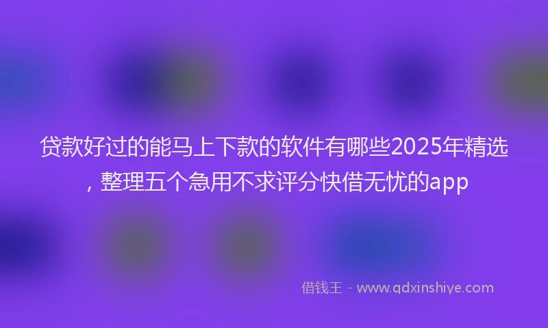 贷款好过的能马上下款的软件有哪些2025年精选，整理五个急用不求评分快借无忧的app