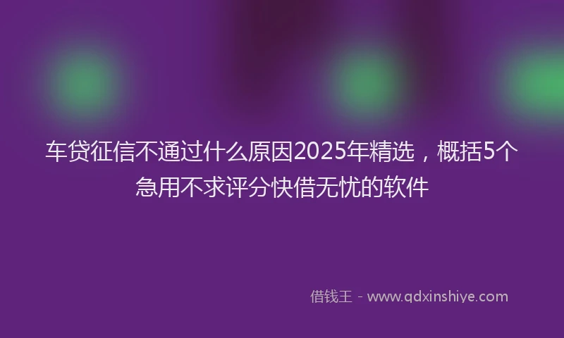 车贷征信不通过什么原因2025年精选，概括5个急用不求评分快借无忧的软件
