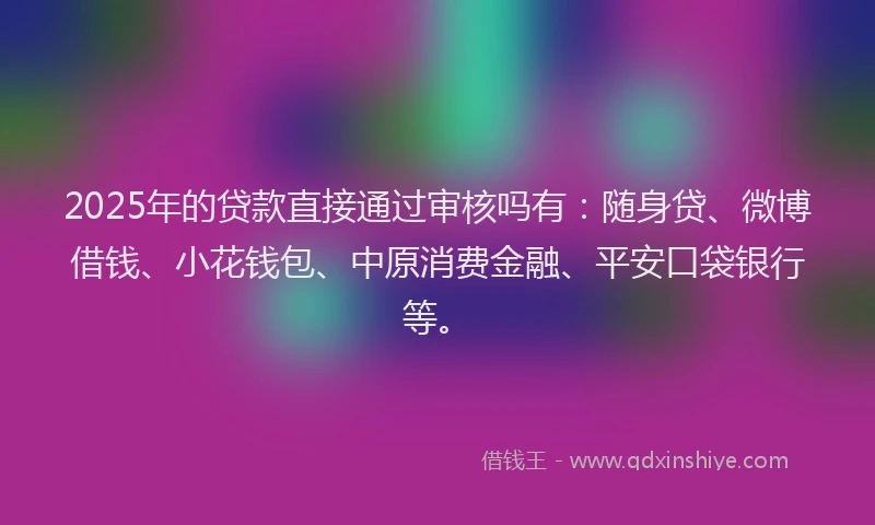 2025年的贷款直接通过审核吗有：随身贷、微博借钱、小花钱包、中原消费金融、平安口袋银行等。