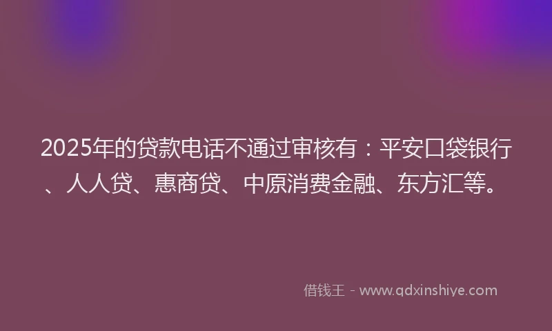 2025年的贷款电话不通过审核有：平安口袋银行、人人贷、惠商贷、中原消费金融、东方汇等。