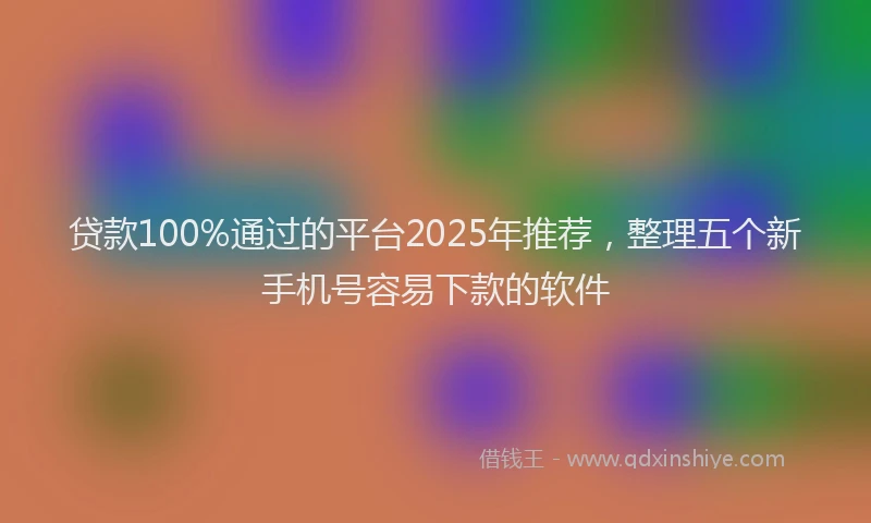 贷款100%通过的平台2025年推荐，整理五个新手机号容易下款的软件