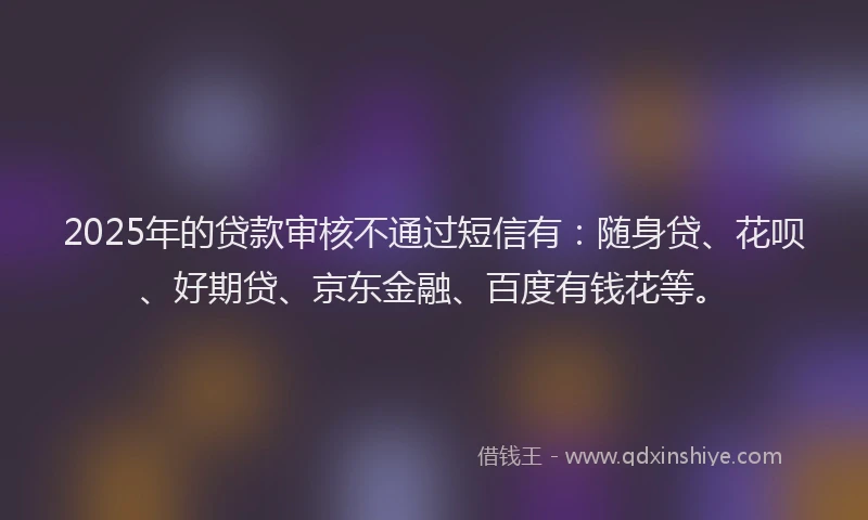 2025年的贷款审核不通过短信有：随身贷、花呗、好期贷、京东金融、百度有钱花等。