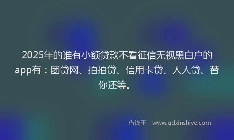 2025年的谁有小额贷款不看征信无视黑白户的app有：团贷网、拍拍贷、信用卡贷、人人贷、替你还等。