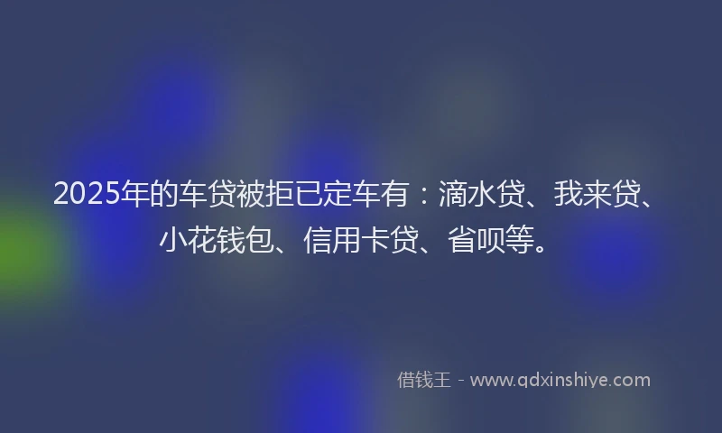 2025年的车贷被拒已定车有：滴水贷、我来贷、小花钱包、信用卡贷、省呗等。