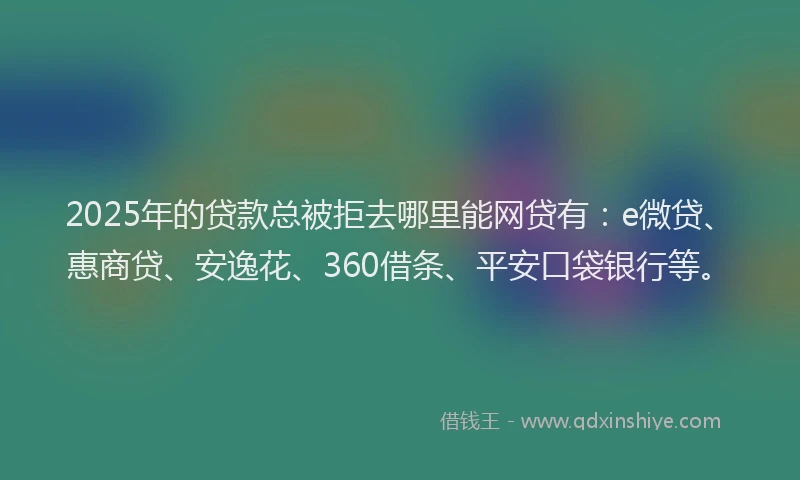 2025年的贷款总被拒去哪里能网贷有：e微贷、惠商贷、安逸花、360借条、平安口袋银行等。