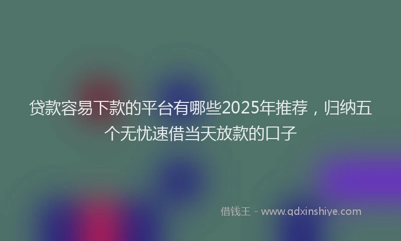 贷款容易下款的平台有哪些2025年推荐，归纳五个无忧速借当天放款的口子