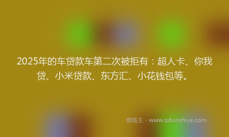 2025年的车贷款车第二次被拒有：超人卡、你我贷、小米贷款、东方汇、小花钱包等。