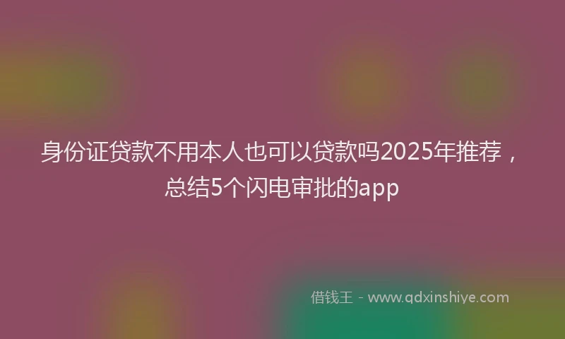 身份证贷款不用本人也可以贷款吗2025年推荐，总结5个闪电审批的app